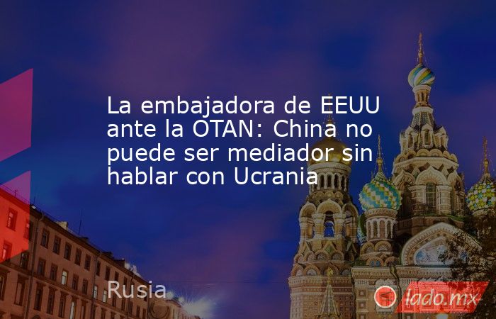 La embajadora de EEUU ante la OTAN: China no puede ser mediador sin hablar con Ucrania. Noticias en tiempo real