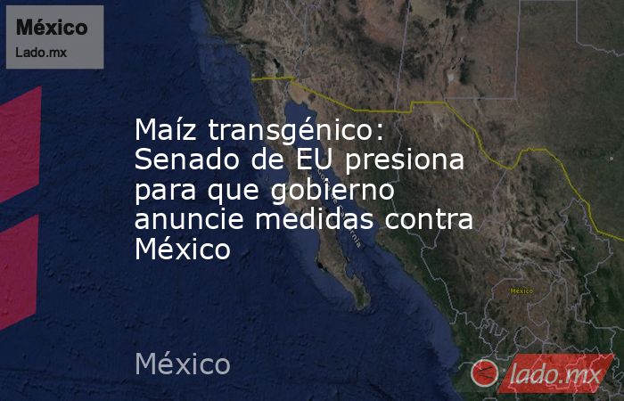 Maíz transgénico: Senado de EU presiona para que gobierno anuncie medidas contra México. Noticias en tiempo real