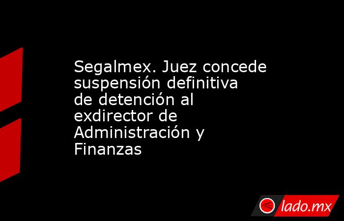 Segalmex. Juez concede suspensión definitiva de detención al exdirector de Administración y Finanzas. Noticias en tiempo real