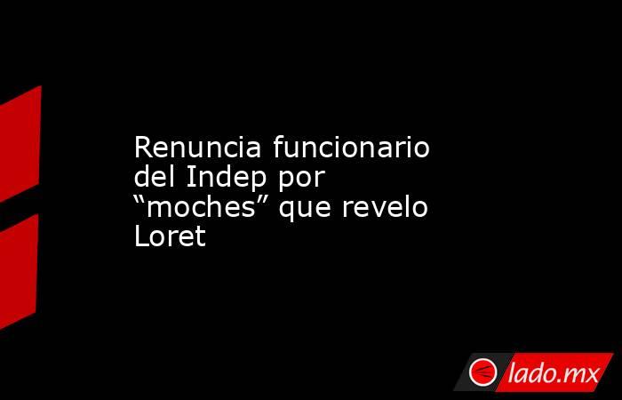 Renuncia funcionario del Indep por “moches” que revelo Loret. Noticias en tiempo real