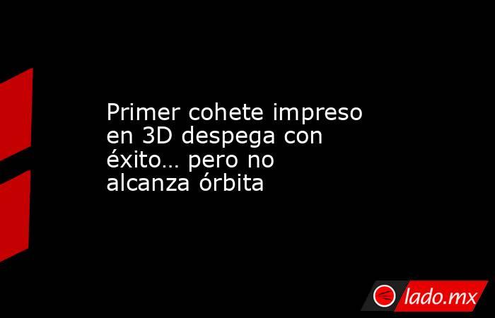 Primer cohete impreso en 3D despega con éxito… pero no alcanza órbita. Noticias en tiempo real