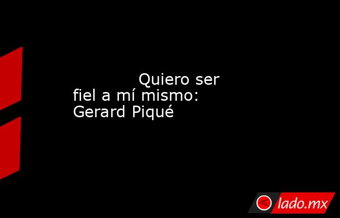             Quiero ser fiel a mí mismo: Gerard Piqué            . Noticias en tiempo real