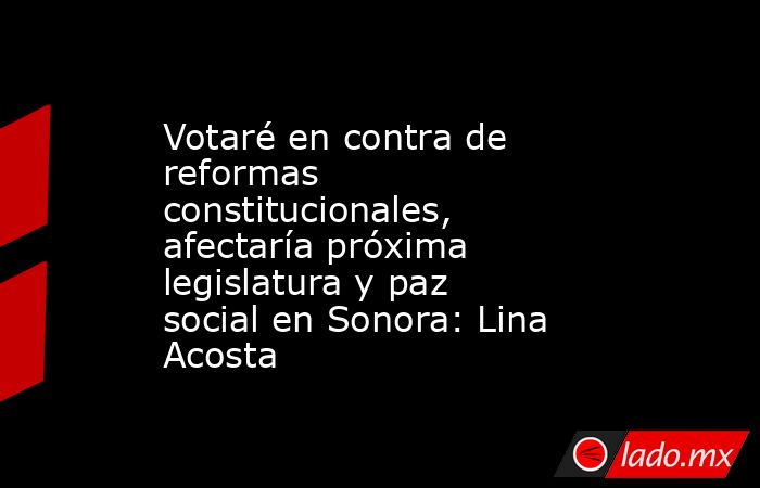 Votaré en contra de reformas constitucionales, afectaría próxima legislatura y paz social en Sonora: Lina Acosta. Noticias en tiempo real