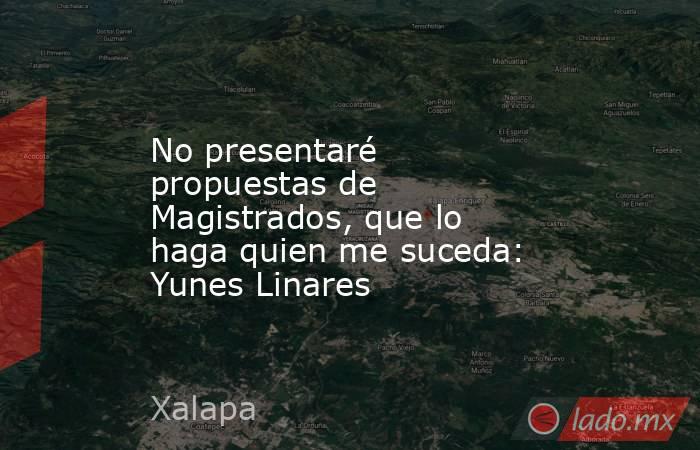 No presentaré propuestas de Magistrados, que lo haga quien me suceda: Yunes Linares. Noticias en tiempo real