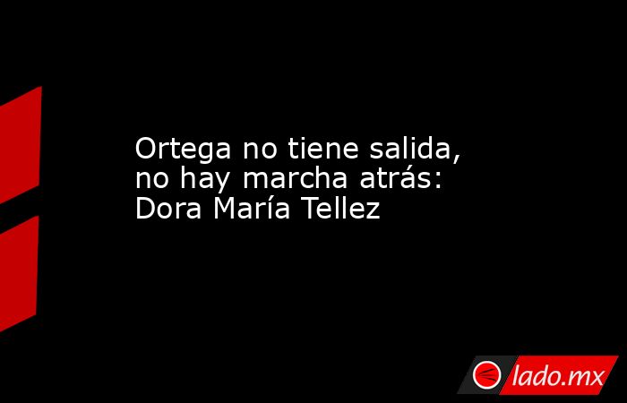 Ortega no tiene salida, no hay marcha atrás: Dora María Tellez. Noticias en tiempo real