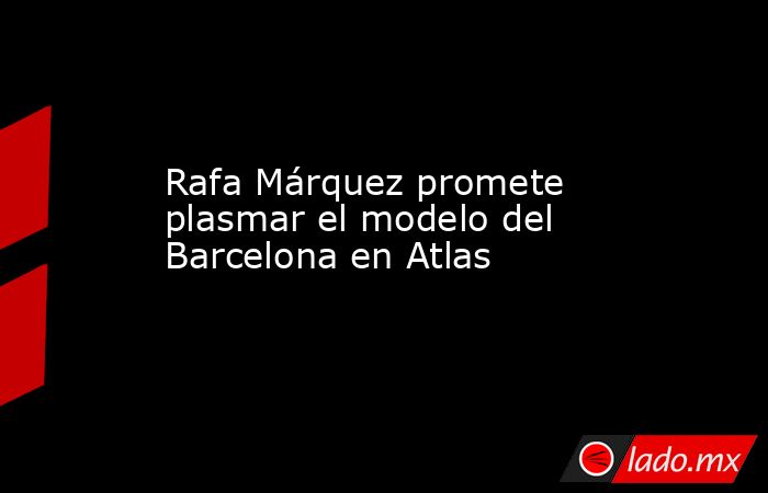 Rafa Márquez promete plasmar el modelo del Barcelona en Atlas. Noticias en tiempo real