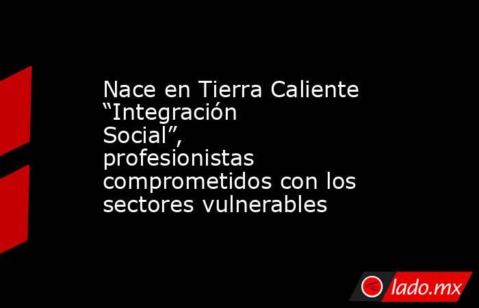 Nace en Tierra Caliente “Integración Social”, profesionistas comprometidos con los sectores vulnerables . Noticias en tiempo real