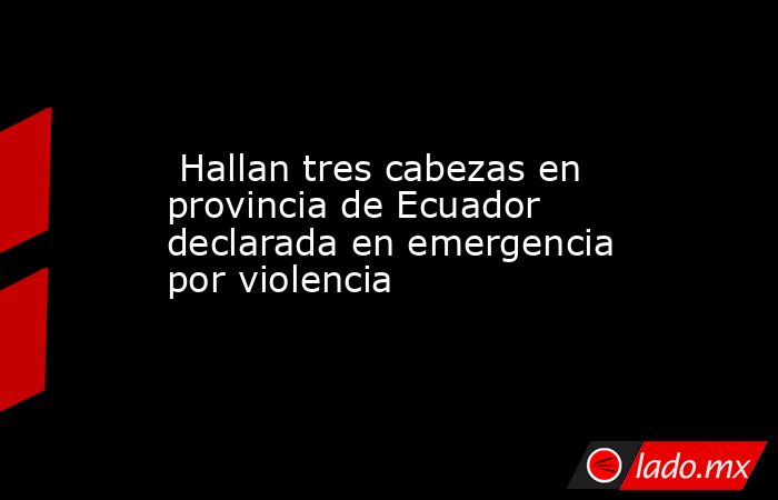  Hallan tres cabezas en provincia de Ecuador declarada en emergencia por violencia. Noticias en tiempo real