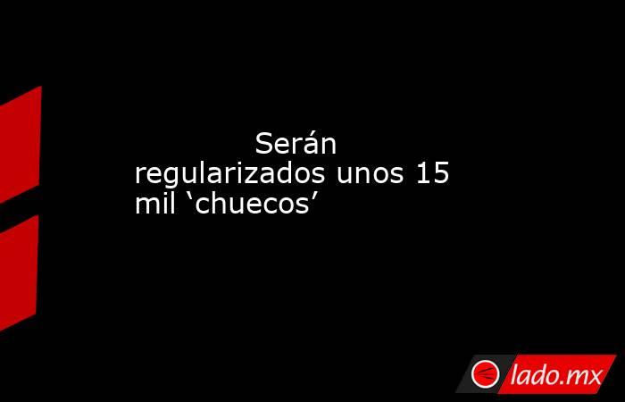             Serán regularizados unos 15 mil ‘chuecos’            . Noticias en tiempo real