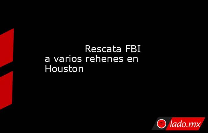             Rescata FBI a varios rehenes en Houston            . Noticias en tiempo real