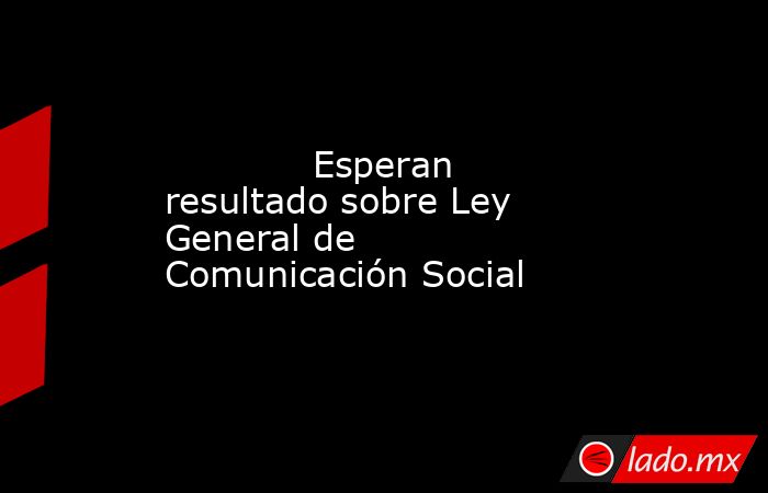             Esperan resultado sobre Ley General de Comunicación Social            . Noticias en tiempo real