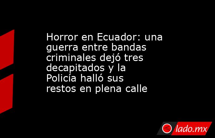 Horror en Ecuador: una guerra entre bandas criminales dejó tres decapitados y la Policía halló sus restos en plena calle. Noticias en tiempo real