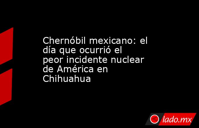 Chernóbil mexicano: el día que ocurrió el peor incidente nuclear de América en Chihuahua  . Noticias en tiempo real