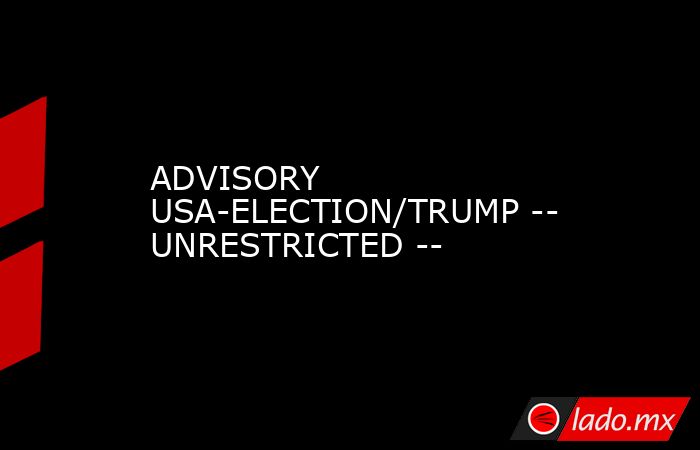 ADVISORY USA-ELECTION/TRUMP -- UNRESTRICTED --. Noticias en tiempo real