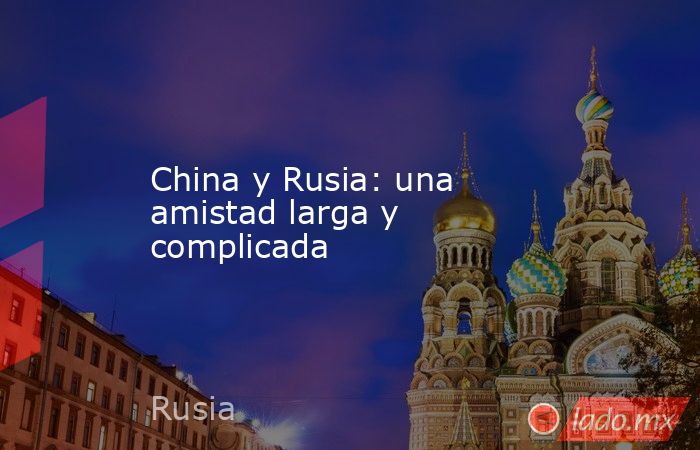 China y Rusia: una amistad larga y complicada. Noticias en tiempo real