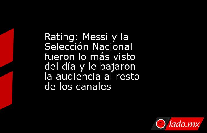 Rating: Messi y la Selección Nacional fueron lo más visto del día y le bajaron la audiencia al resto de los canales. Noticias en tiempo real