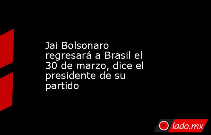 Jai Bolsonaro regresará a Brasil el 30 de marzo, dice el presidente de su partido. Noticias en tiempo real