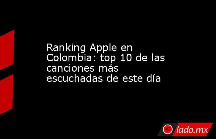 Ranking Apple en Colombia: top 10 de las canciones más escuchadas de este día. Noticias en tiempo real