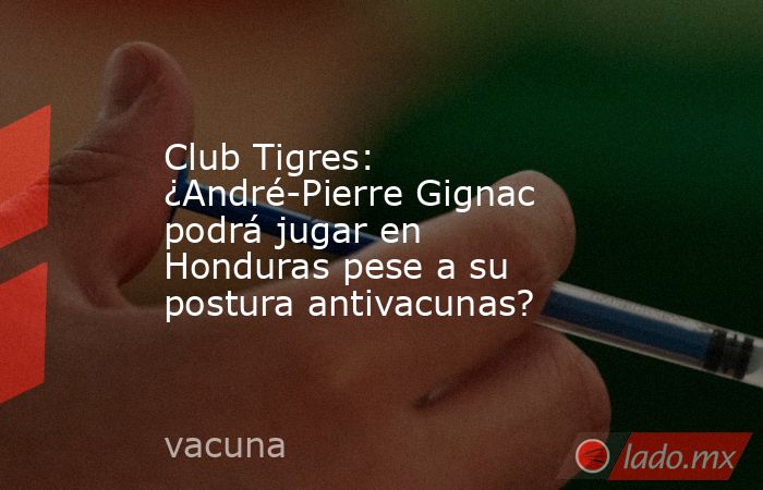 Club Tigres: ¿André-Pierre Gignac podrá jugar en Honduras pese a su postura antivacunas?. Noticias en tiempo real