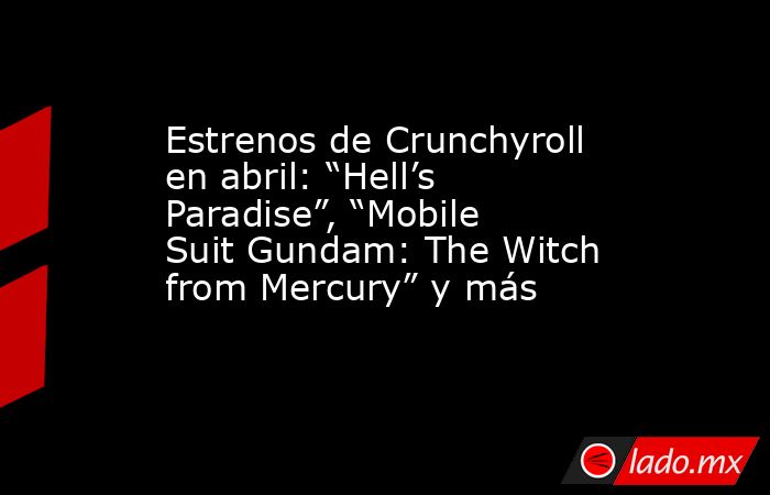 Estrenos de Crunchyroll en abril: “Hell’s Paradise”, “Mobile Suit Gundam: The Witch from Mercury” y más. Noticias en tiempo real