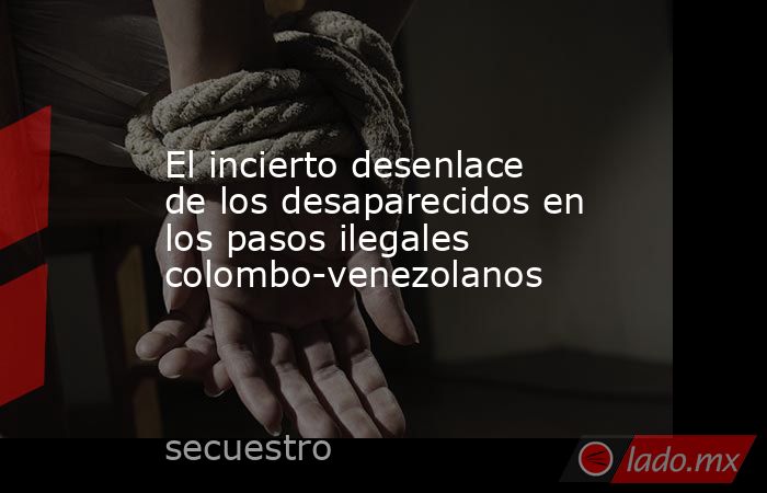 El incierto desenlace de los desaparecidos en los pasos ilegales colombo-venezolanos. Noticias en tiempo real