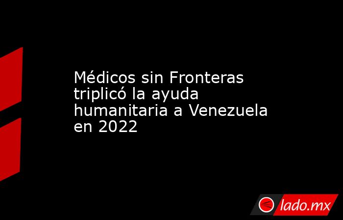 Médicos sin Fronteras triplicó la ayuda humanitaria a Venezuela en 2022. Noticias en tiempo real