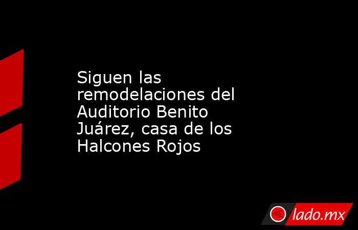 Siguen las remodelaciones del Auditorio Benito Juárez, casa de los Halcones Rojos. Noticias en tiempo real