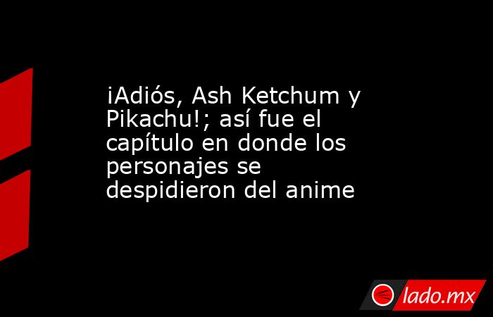 ¡Adiós, Ash Ketchum y Pikachu!; así fue el capítulo en donde los personajes se despidieron del anime. Noticias en tiempo real