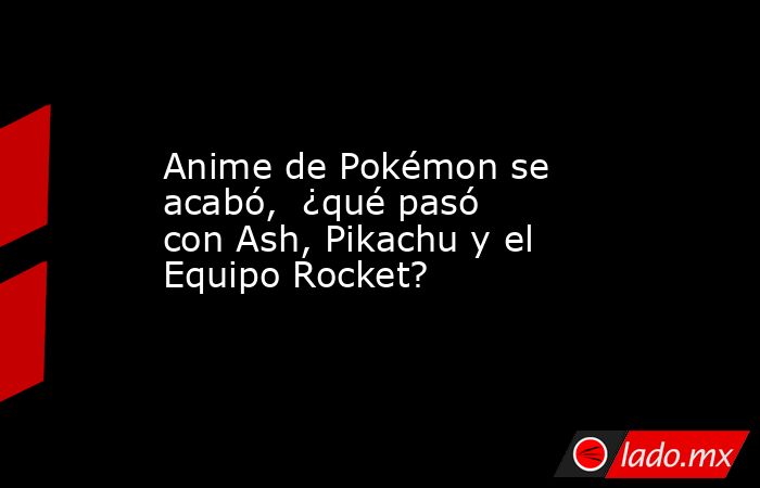 Anime de Pokémon se acabó,  ¿qué pasó con Ash, Pikachu y el Equipo Rocket?. Noticias en tiempo real