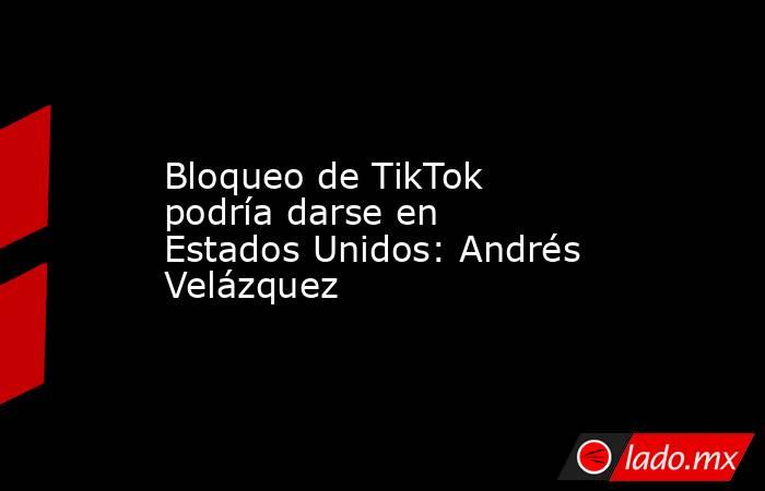 Bloqueo de TikTok podría darse en Estados Unidos: Andrés Velázquez. Noticias en tiempo real