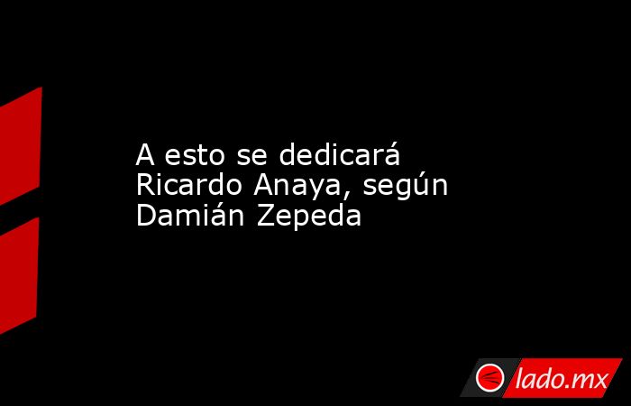 A esto se dedicará Ricardo Anaya, según Damián Zepeda. Noticias en tiempo real