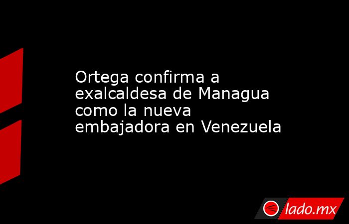 Ortega confirma a exalcaldesa de Managua como la nueva embajadora en Venezuela. Noticias en tiempo real