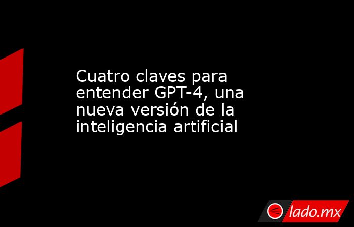 Cuatro claves para entender GPT-4, una nueva versión de la inteligencia artificial. Noticias en tiempo real