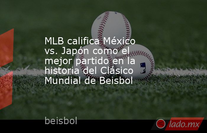 MLB califica México vs. Japón como el mejor partido en la historia del Clásico Mundial de Beisbol. Noticias en tiempo real