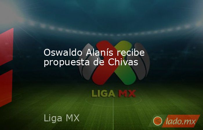 Oswaldo Alanís recibe propuesta de Chivas. Noticias en tiempo real