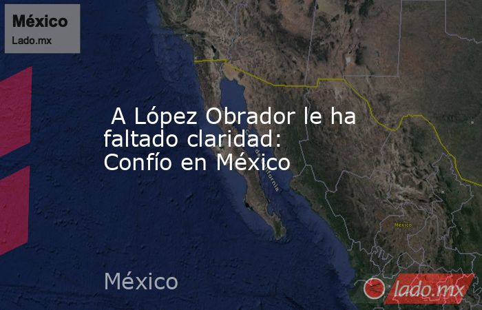  A López Obrador le ha faltado claridad: Confío en México. Noticias en tiempo real