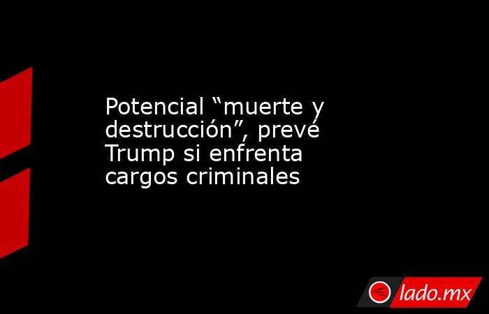 Potencial “muerte y destrucción”, prevé Trump si enfrenta cargos criminales. Noticias en tiempo real