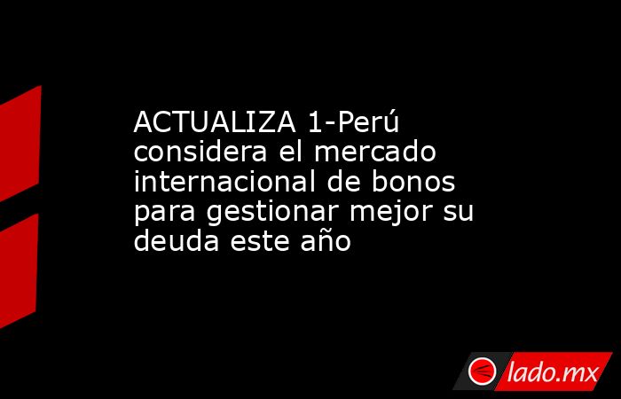 ACTUALIZA 1-Perú considera el mercado internacional de bonos para gestionar mejor su deuda este año. Noticias en tiempo real