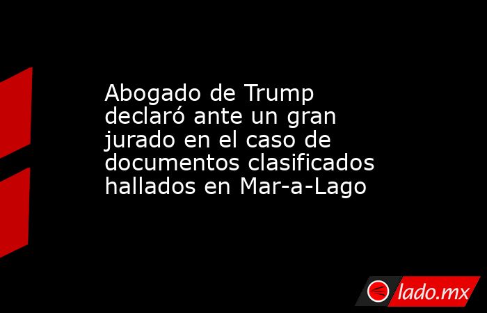 Abogado de Trump declaró ante un gran jurado en el caso de documentos clasificados hallados en Mar-a-Lago. Noticias en tiempo real