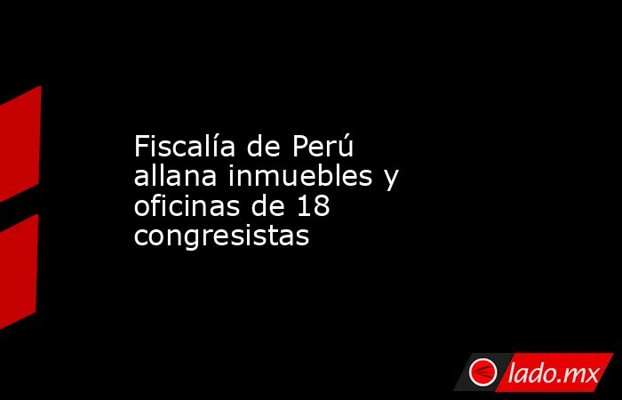 Fiscalía de Perú allana inmuebles y oficinas de 18 congresistas. Noticias en tiempo real