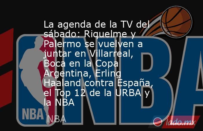 La agenda de la TV del sábado: Riquelme y Palermo se vuelven a juntar en Villarreal, Boca en la Copa Argentina, Erling Haaland contra España, el Top 12 de la URBA y la NBA. Noticias en tiempo real