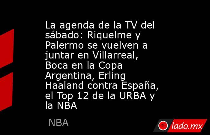 La agenda de la TV del sábado: Riquelme y Palermo se vuelven a juntar en Villarreal, Boca en la Copa Argentina, Erling Haaland contra España, el Top 12 de la URBA y la NBA. Noticias en tiempo real