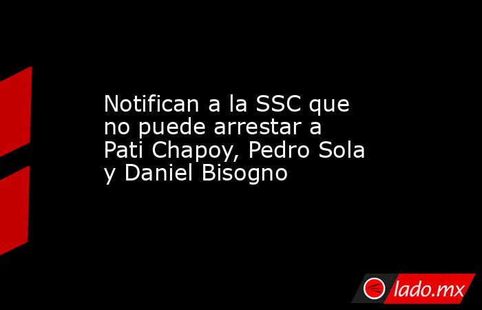 Notifican a la SSC que no puede arrestar a Pati Chapoy, Pedro Sola y Daniel Bisogno. Noticias en tiempo real