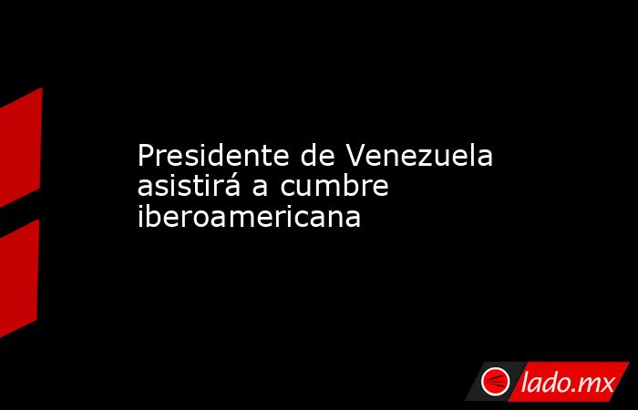 Presidente de Venezuela asistirá a cumbre iberoamericana. Noticias en tiempo real