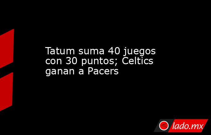 Tatum suma 40 juegos con 30 puntos; Celtics ganan a Pacers. Noticias en tiempo real