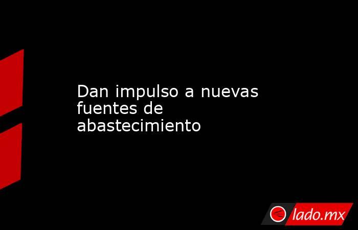 Dan impulso a nuevas fuentes de abastecimiento. Noticias en tiempo real