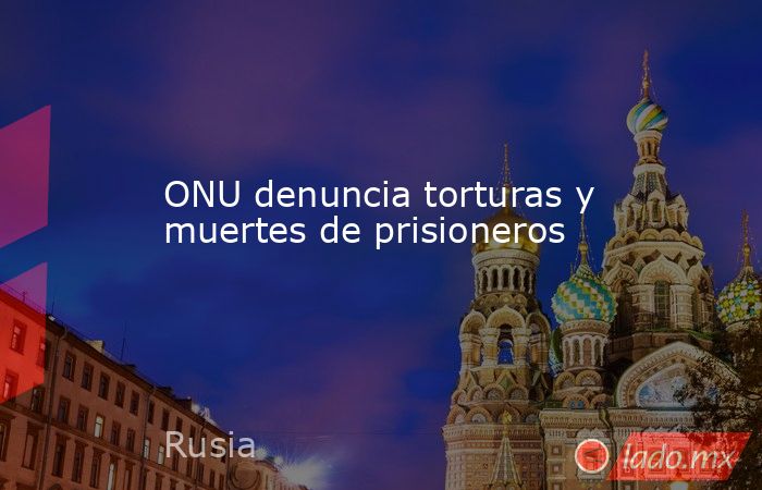 ONU denuncia torturas y muertes de prisioneros. Noticias en tiempo real