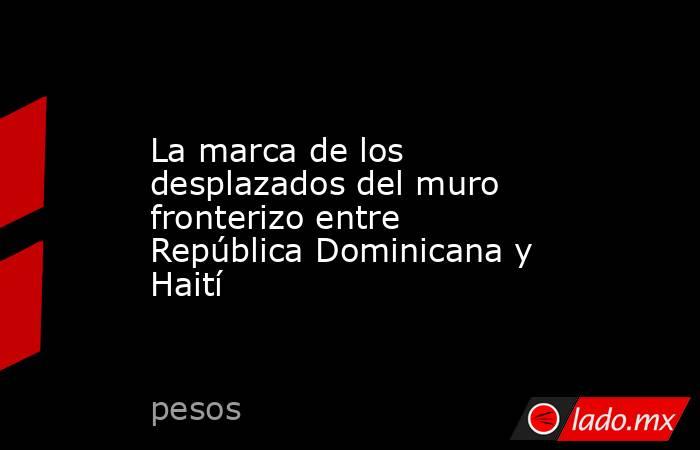 La marca de los desplazados del muro fronterizo entre República Dominicana y Haití. Noticias en tiempo real