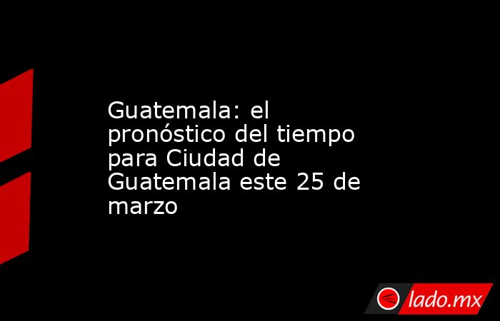 Guatemala: el pronóstico del tiempo para Ciudad de Guatemala este 25 de marzo. Noticias en tiempo real