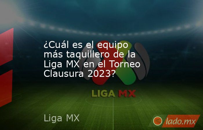 ¿Cuál es el equipo más taquillero de la Liga MX en el Torneo Clausura 2023?. Noticias en tiempo real